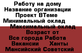 Работу на дому › Название организации ­ Проект ВТеме  › Минимальный оклад ­ 600 › Максимальный оклад ­ 3 000 › Возраст от ­ 18 - Все города Работа » Вакансии   . Ханты-Мансийский,Советский г.